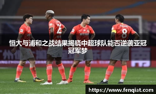恒大与浦和之战结果揭晓中超球队能否逆袭亚冠冠军梦