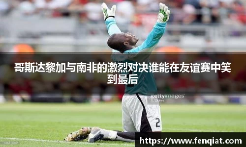 哥斯达黎加与南非的激烈对决谁能在友谊赛中笑到最后